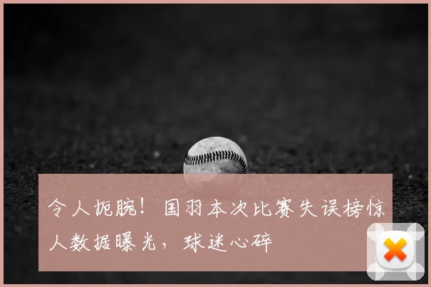 令人扼腕！国羽本次比赛失误榜惊人数据曝光，球迷心碎