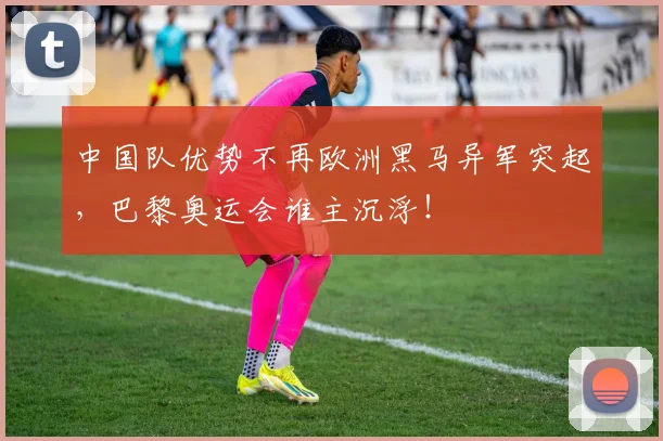 中国队优势不再欧洲黑马异军突起，巴黎奥运会谁主沉浮！