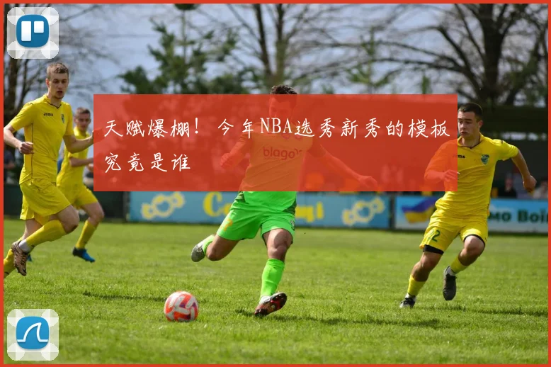 天赋爆棚！今年NBA选秀新秀的模板究竟是谁