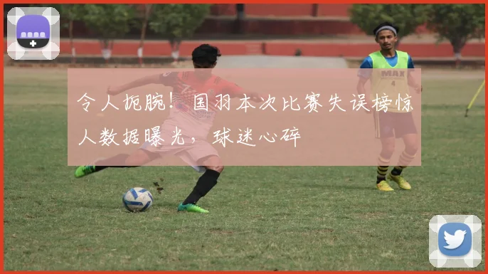 令人扼腕！国羽本次比赛失误榜惊人数据曝光，球迷心碎