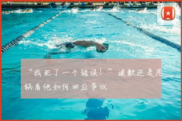 “我犯了一个错误！”道歉还是甩锅看他如何回应争议
