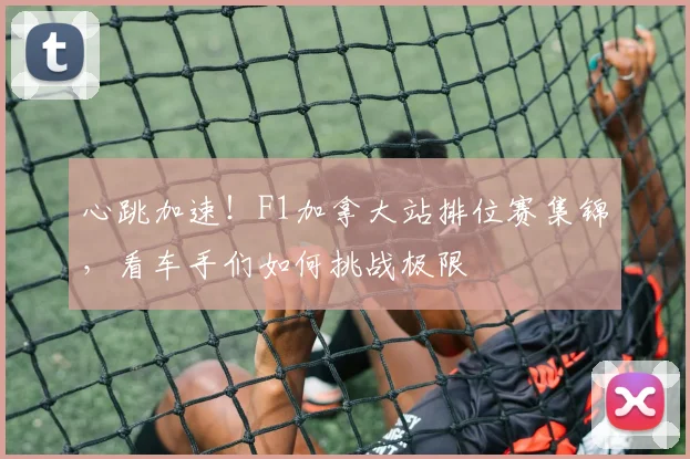 心跳加速!F1加拿大站排位赛集锦,看车手们如何挑战极限