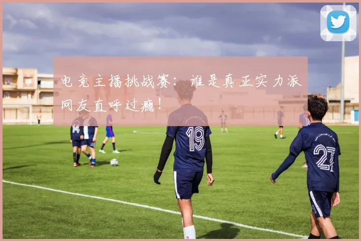 电竞主播挑战赛：谁是真正实力派网友直呼过瘾！