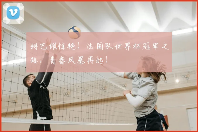 姆巴佩惊艳！法国队世界杯冠军之路，青春风暴再起！