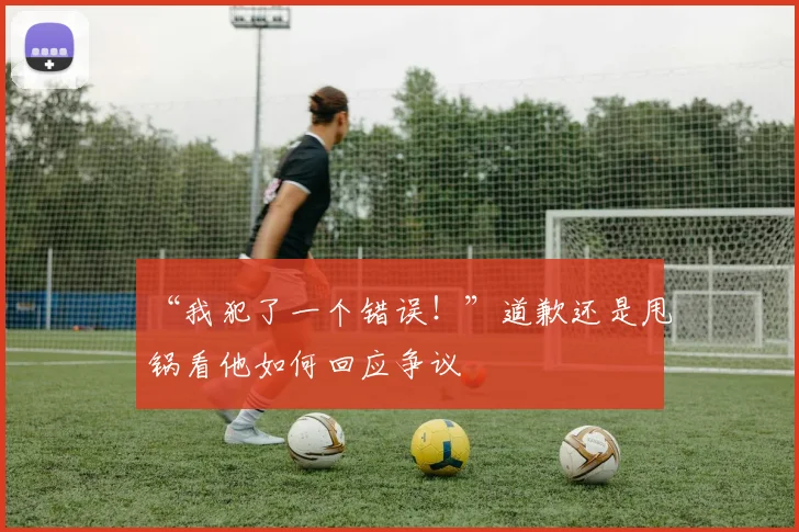 “我犯了一个错误!”道歉还是甩锅看他如何回应争议