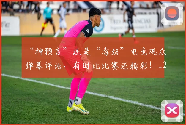 “神预言”还是“毒奶”电竞观众弹幕评论，有时比比赛还精彩！_20260702172914