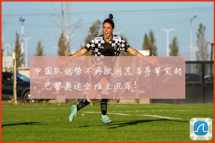 中国队优势不再欧洲黑马异军突起,巴黎奥运会谁主沉浮!