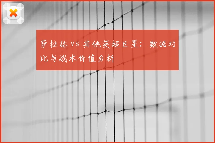 萨拉赫 vs 其他英超巨星：数据对比与战术价值分析