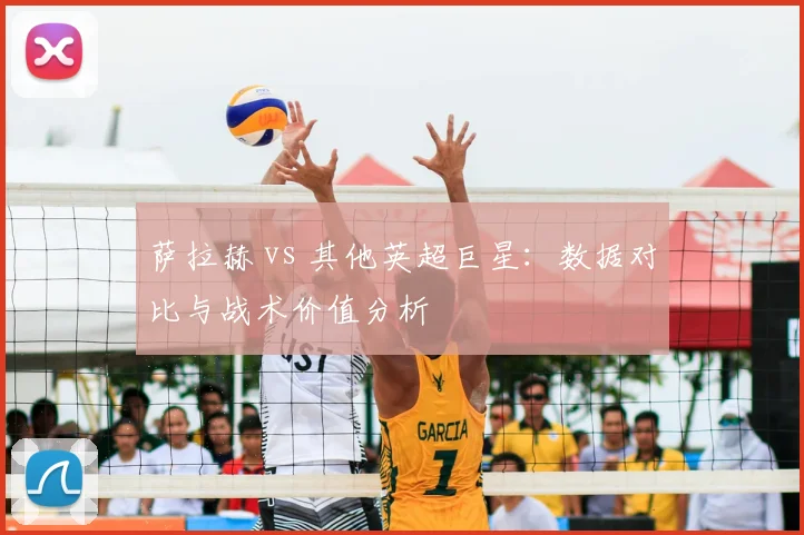 萨拉赫 vs 其他英超巨星：数据对比与战术价值分析