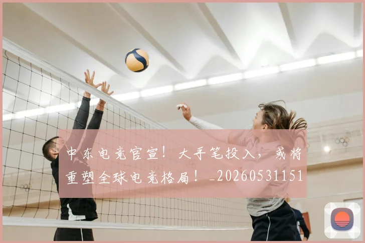 中东电竞官宣！大手笔投入，或将重塑全球电竞格局！_20260531151508