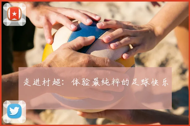走进村超：体验最纯粹的足球快乐