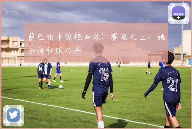 萨巴伦卡惊艳回放！赛场之上，她如何征服对手