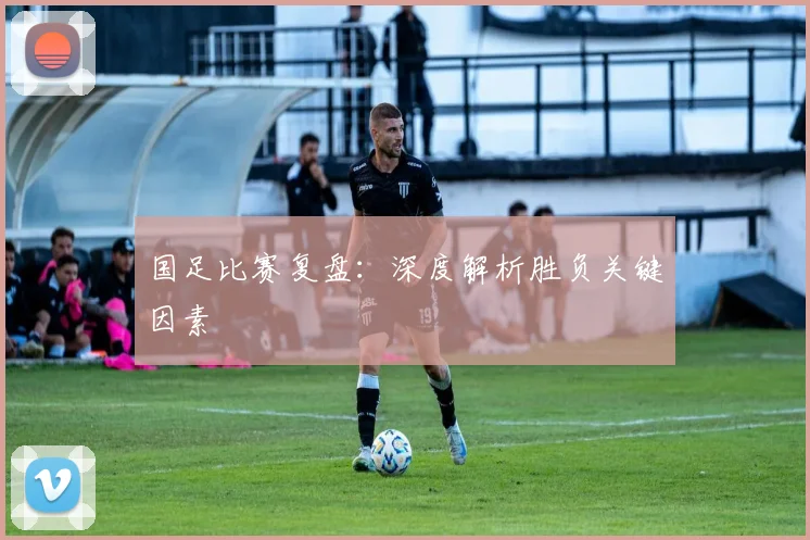 国足比赛复盘：深度解析胜负关键因素